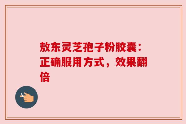 敖东灵芝孢子粉胶囊：正确服用方式，效果翻倍