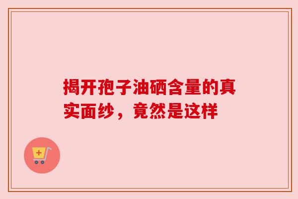 揭开孢子油硒含量的真实面纱，竟然是这样
