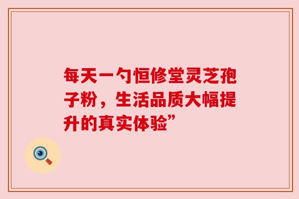 每天一勺恒修堂灵芝孢子粉，生活品质大幅提升的真实体验”