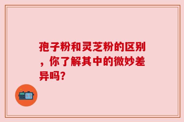 孢子粉和灵芝粉的区别，你了解其中的微妙差异吗？