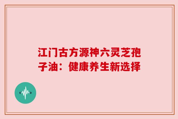 江门古方源神六灵芝孢子油：健康养生新选择