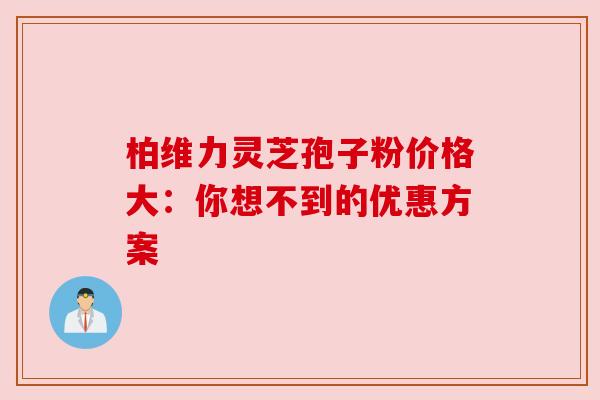 柏维力灵芝孢子粉价格大：你想不到的优惠方案