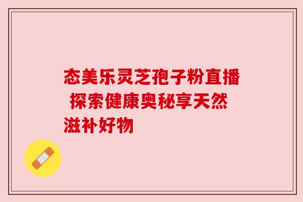 态美乐灵芝孢子粉直播 探索健康奥秘享天然滋补好物