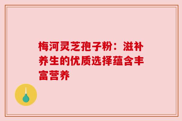 梅河灵芝孢子粉：滋补养生的优质选择蕴含丰富营养