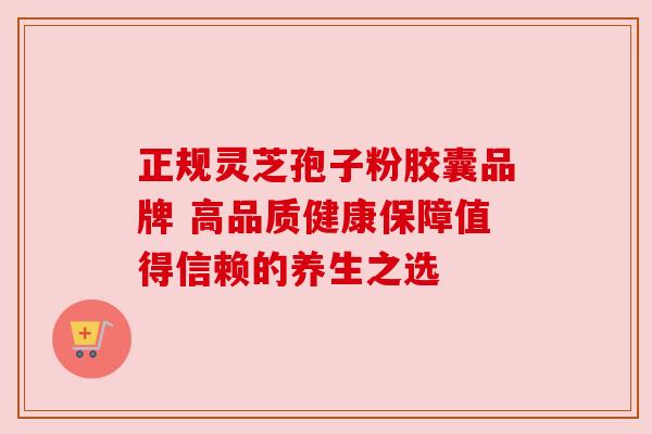 正规灵芝孢子粉胶囊品牌 高品质健康保障值得信赖的养生之选