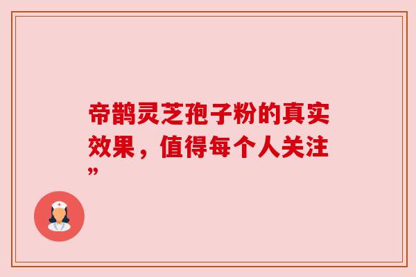 帝鹊灵芝孢子粉的真实效果，值得每个人关注”