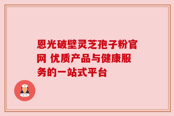 恩光破壁灵芝孢子粉官网 优质产品与健康服务的一站式平台
