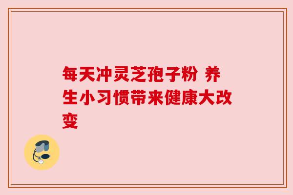 每天冲灵芝孢子粉 养生小习惯带来健康大改变