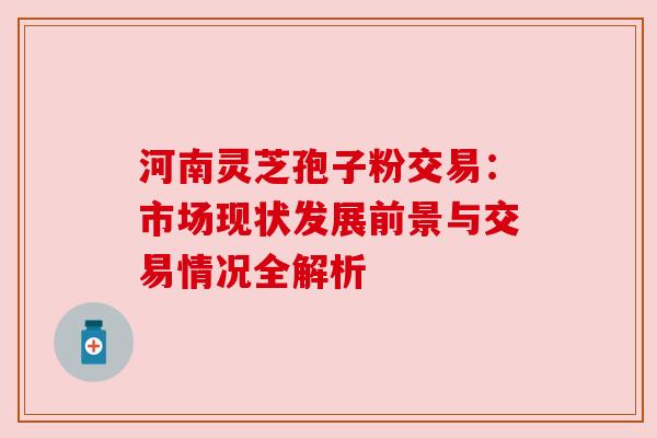 河南灵芝孢子粉交易：市场现状发展前景与交易情况全解析