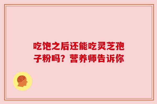 吃饱之后还能吃灵芝孢子粉吗？营养师告诉你