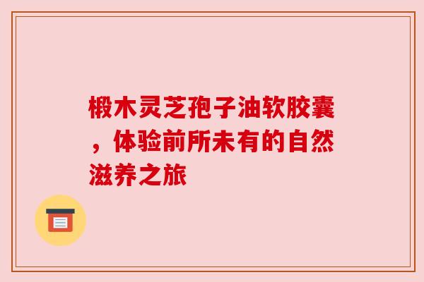 椴木灵芝孢子油软胶囊，体验前所未有的自然滋养之旅
