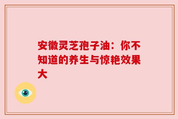 安徽灵芝孢子油：你不知道的养生与惊艳效果大