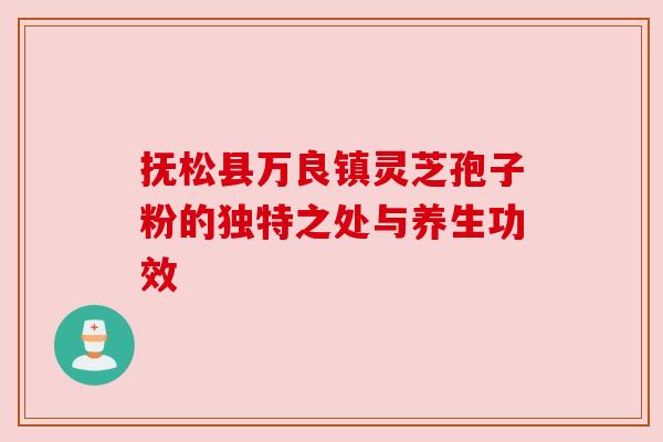抚松县万良镇灵芝孢子粉的独特之处与养生功效