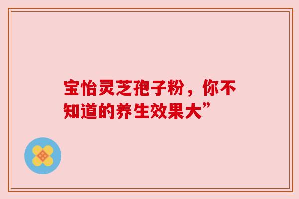 宝怡灵芝孢子粉，你不知道的养生效果大”