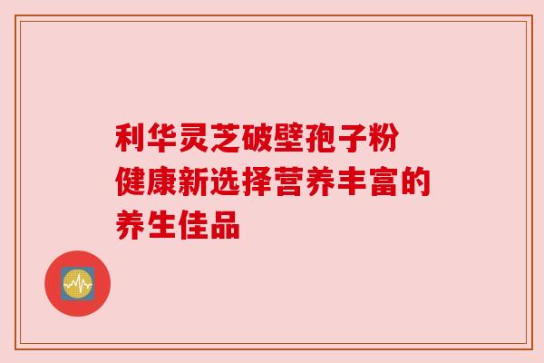 利华灵芝破壁孢子粉 健康新选择营养丰富的养生佳品