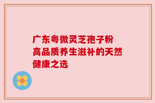 广东粤微灵芝孢子粉 高品质养生滋补的天然健康之选