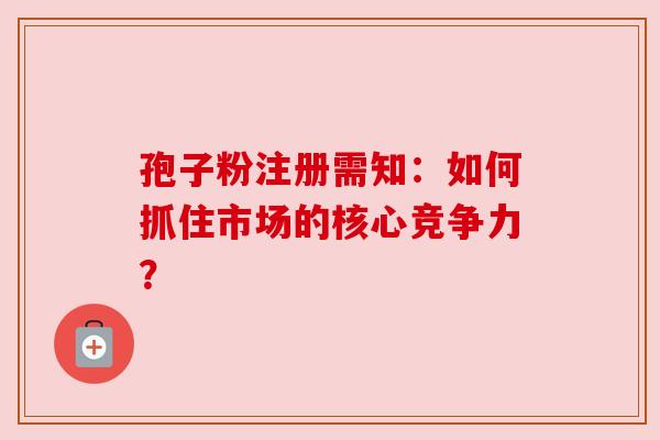 孢子粉注册需知：如何抓住市场的核心竞争力？