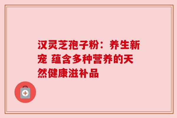 汉灵芝孢子粉：养生新宠 蕴含多种营养的天然健康滋补品