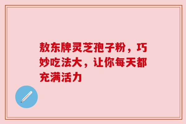 敖东牌灵芝孢子粉，巧妙吃法大，让你每天都充满活力