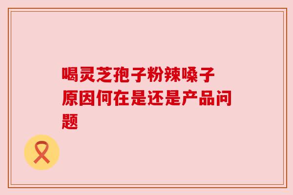 喝灵芝孢子粉辣嗓子 原因何在是还是产品问题