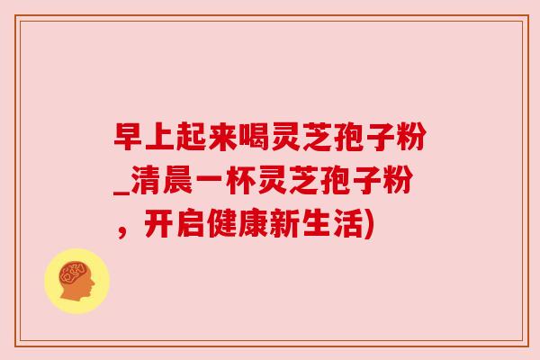 早上起来喝灵芝孢子粉_清晨一杯灵芝孢子粉，开启健康新生活)
