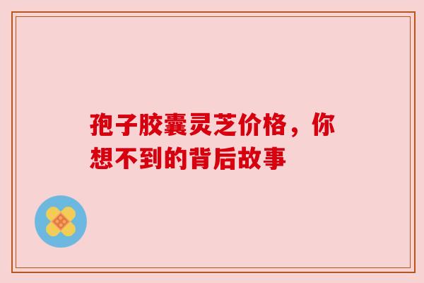 孢子胶囊灵芝价格，你想不到的背后故事