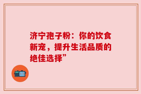 济宁孢子粉：你的饮食新宠，提升生活品质的绝佳选择”