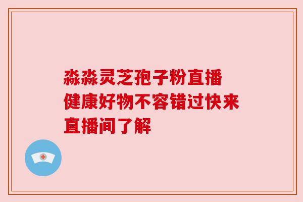 淼淼灵芝孢子粉直播 健康好物不容错过快来直播间了解