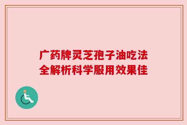 广药牌灵芝孢子油吃法全解析科学服用效果佳