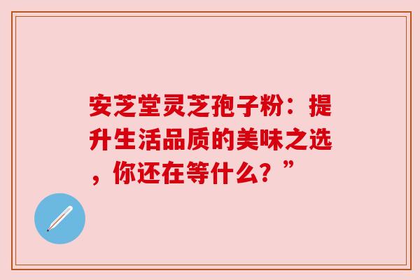安芝堂灵芝孢子粉：提升生活品质的美味之选，你还在等什么？”