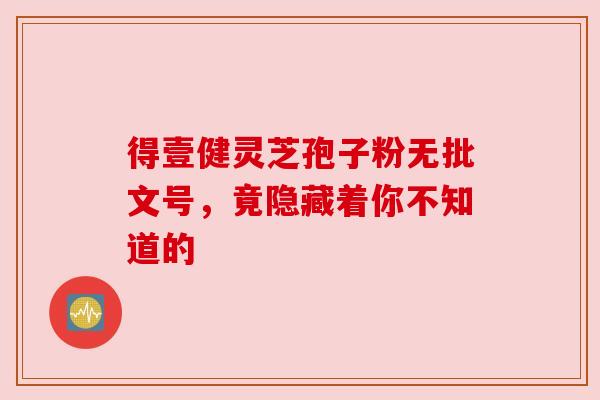 得壹健灵芝孢子粉无批文号，竟隐藏着你不知道的