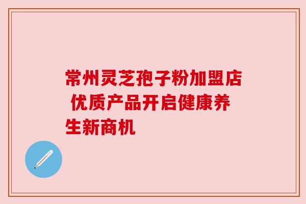 常州灵芝孢子粉加盟店 优质产品开启健康养生新商机