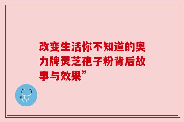 改变生活你不知道的奥力牌灵芝孢子粉背后故事与效果”
