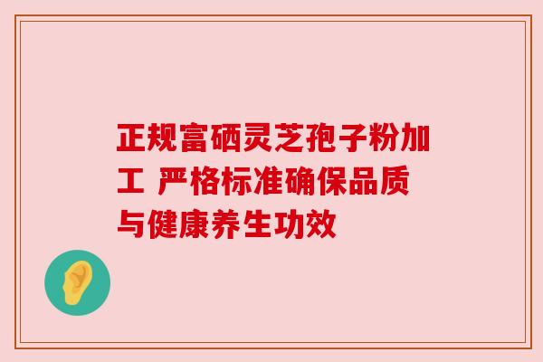 正规富硒灵芝孢子粉加工 严格标准确保品质与健康养生功效