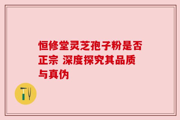恒修堂灵芝孢子粉是否正宗 深度探究其品质与真伪