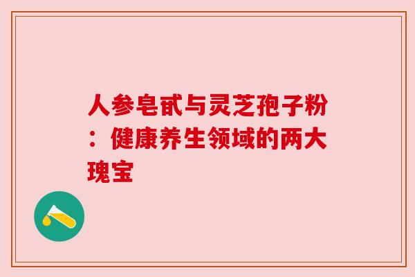 人参皂甙与灵芝孢子粉：健康养生领域的两大瑰宝
