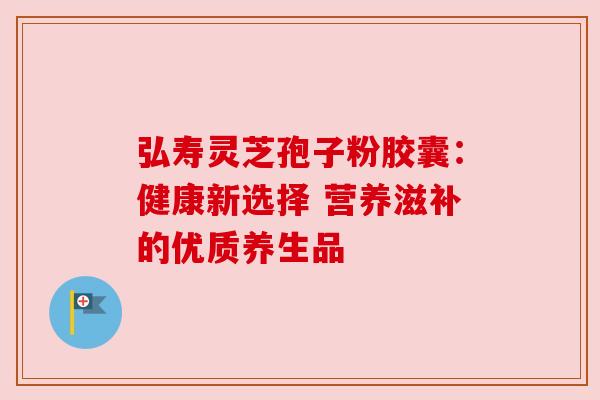 弘寿灵芝孢子粉胶囊：健康新选择 营养滋补的优质养生品