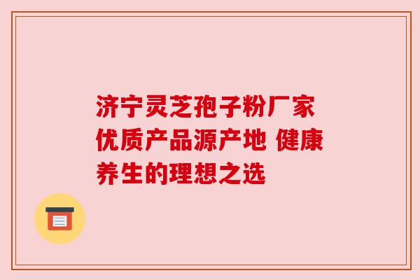 济宁灵芝孢子粉厂家 优质产品源产地 健康养生的理想之选