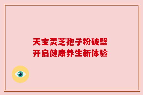 天宝灵芝孢子粉破壁 开启健康养生新体验