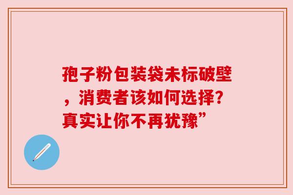 孢子粉包装袋未标破壁，消费者该如何选择？真实让你不再犹豫”