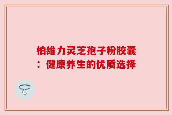 柏维力灵芝孢子粉胶囊：健康养生的优质选择