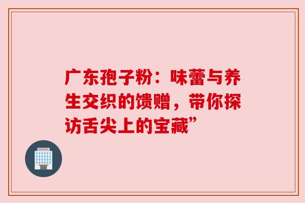 广东孢子粉：味蕾与养生交织的馈赠，带你探访舌尖上的宝藏”