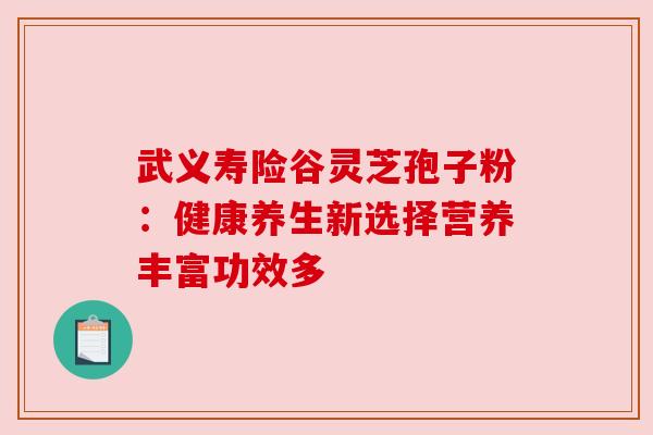 武义寿险谷灵芝孢子粉：健康养生新选择营养丰富功效多