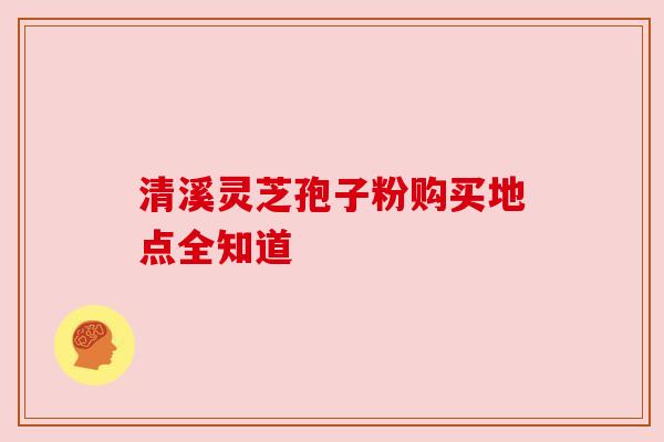 清溪灵芝孢子粉购买地点全知道