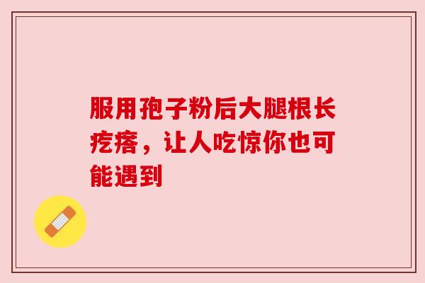 服用孢子粉后大腿根长疙瘩，让人吃惊你也可能遇到
