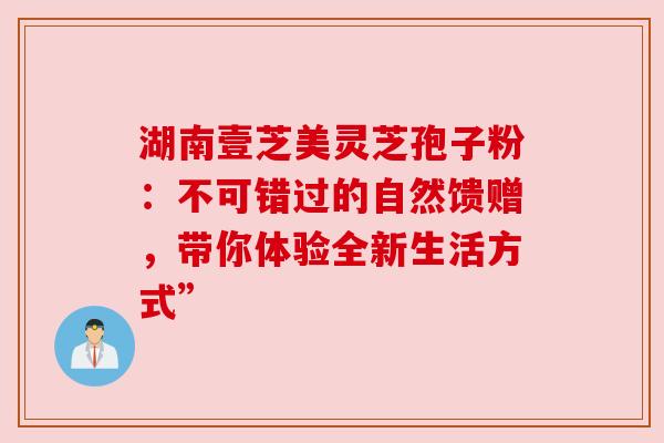 湖南壹芝美灵芝孢子粉：不可错过的自然馈赠，带你体验全新生活方式”