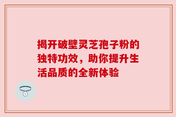 揭开破壁灵芝孢子粉的独特功效，助你提升生活品质的全新体验