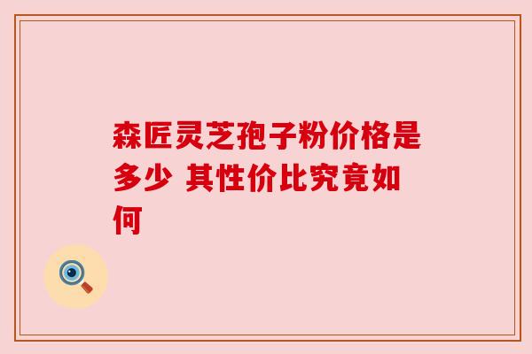 森匠灵芝孢子粉价格是多少 其性价比究竟如何