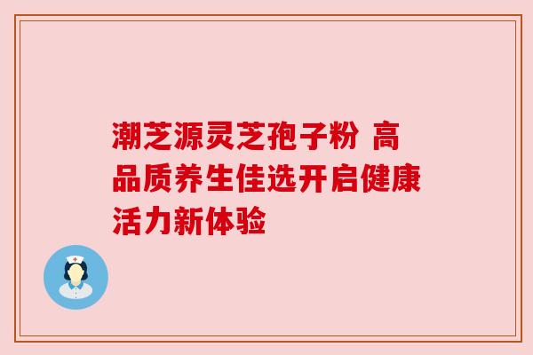 潮芝源灵芝孢子粉 高品质养生佳选开启健康活力新体验