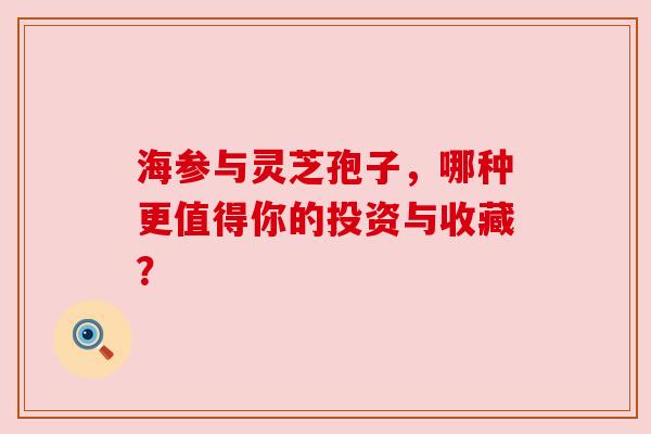 海参与灵芝孢子，哪种更值得你的投资与收藏？